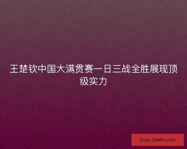 王楚钦中国大满贯赛一日三战全胜展现顶级实力