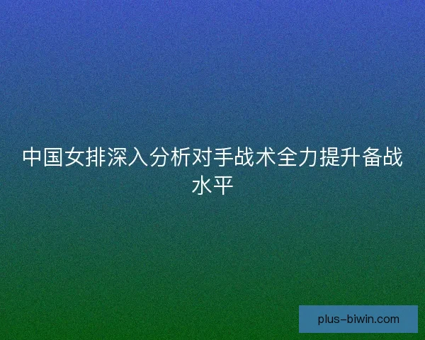 中国女排深入分析对手战术全力提升备战水平 中国女排深入分析对手战术全力提升备战水平
