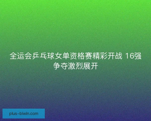 全运会乒乓球女单资格赛精彩开战 16强争夺激烈展开