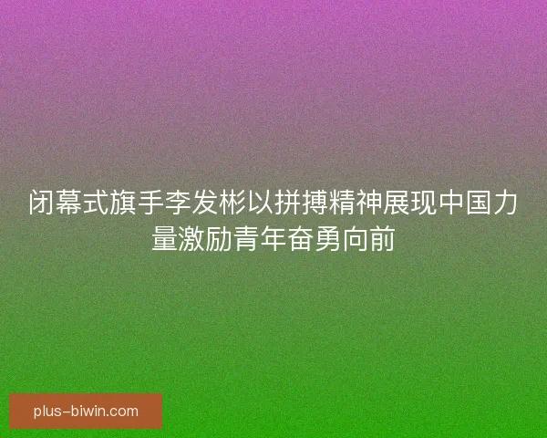 闭幕式旗手李发彬以拼搏精神展现中国力量激励青年奋勇向前