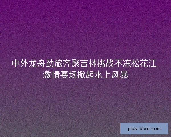 中外龙舟劲旅齐聚吉林挑战不冻松花江 激情赛场掀起水上风暴