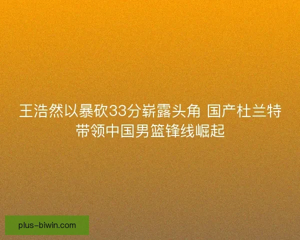 王浩然以暴砍33分崭露头角 国产杜兰特带领中国男篮锋线崛起