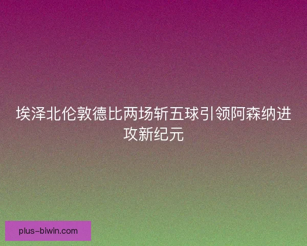 埃泽北伦敦德比两场斩五球引领阿森纳进攻新纪元