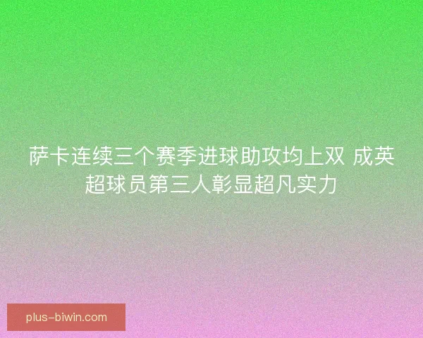 萨卡连续三个赛季进球助攻均上双 成英超球员第三人彰显超凡实力 萨卡连续三个赛季进球助攻均上双 成英超球员第三人彰显超凡实力