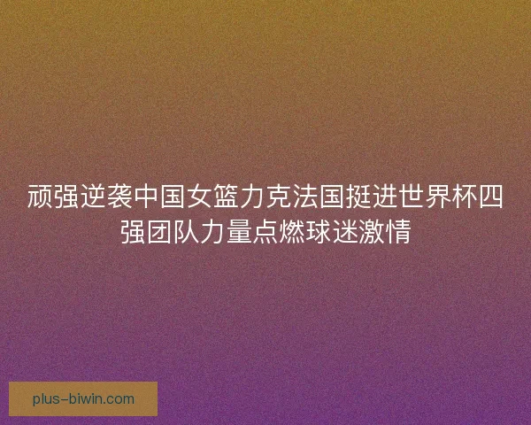 顽强逆袭中国女篮力克法国挺进世界杯四强团队力量点燃球迷激情