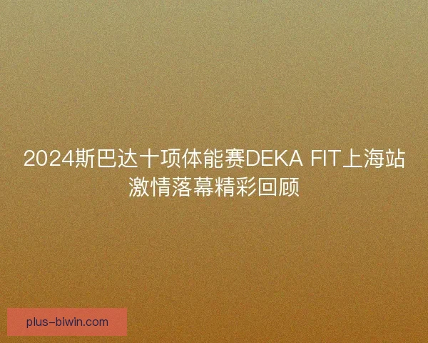 2024斯巴达十项体能赛DEKA FIT上海站激情落幕精彩回顾 2024斯巴达十项体能赛DEKA FIT上海站激情落幕精彩回顾
