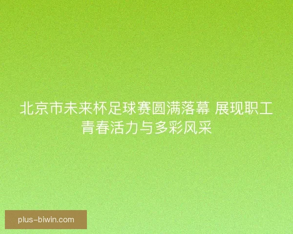 北京市未来杯足球赛圆满落幕 展现职工青春活力与多彩风采 北京市未来杯足球赛圆满落幕 展现职工青春活力与多彩风采
