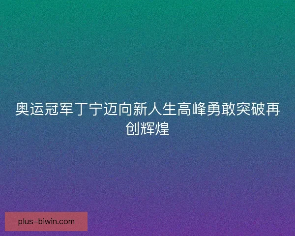 奥运冠军丁宁迈向新人生高峰勇敢突破再创辉煌